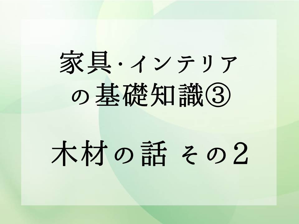 家具・インテリアの基礎知識・・・木材の話　その2